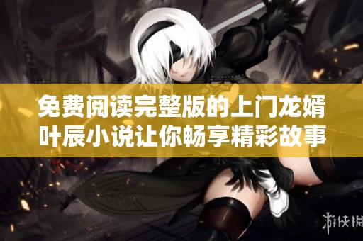 免费阅读完整版的上门龙婿叶辰小说让你畅享精彩故事