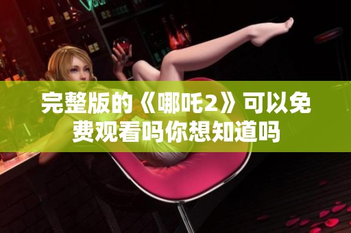完整版的《哪吒2》可以免费观看吗你想知道吗