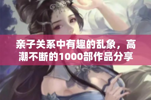 亲子关系中有趣的乱象，高潮不断的1000部作品分享给大家