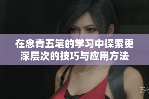 在念青五笔的学习中探索更深层次的技巧与应用方法