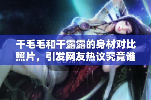 干毛毛和干露露的身材对比照片，引发网友热议究竟谁更具魅力