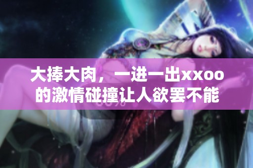 大捧大肉，一进一出xxoo的激情碰撞让人欲罢不能