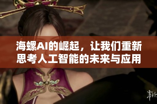海螺AI的崛起，让我们重新思考人工智能的未来与应用现状