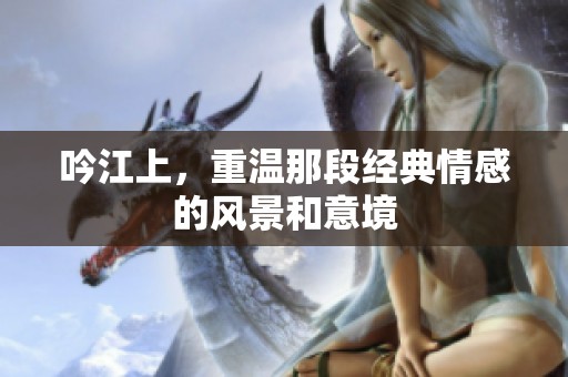 吟江上，重温那段经典情感的风景和意境