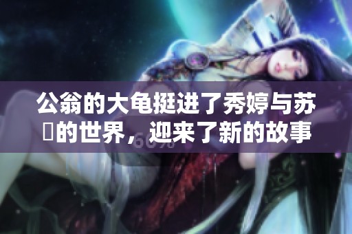 公翁的大龟挺进了秀婷与苏玥的世界，迎来了新的故事与冒险