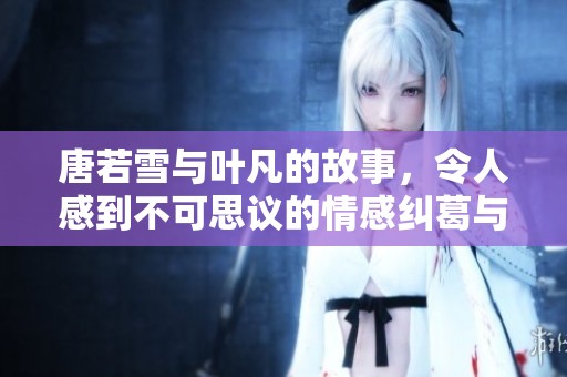 唐若雪与叶凡的故事，令人感到不可思议的情感纠葛与冒险旅程