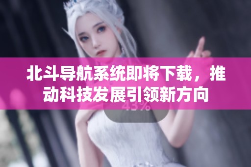 北斗导航系统即将下载，推动科技发展引领新方向