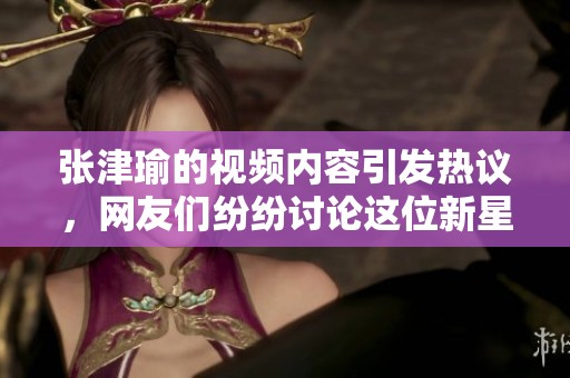 张津瑜的视频内容引发热议，网友们纷纷讨论这位新星的表现。