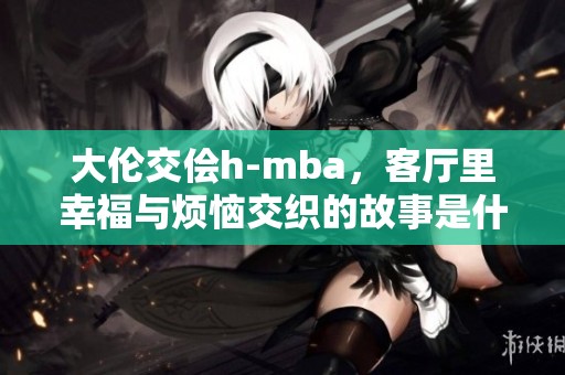 大伦交侩h-mba，客厅里幸福与烦恼交织的故事是什么呢