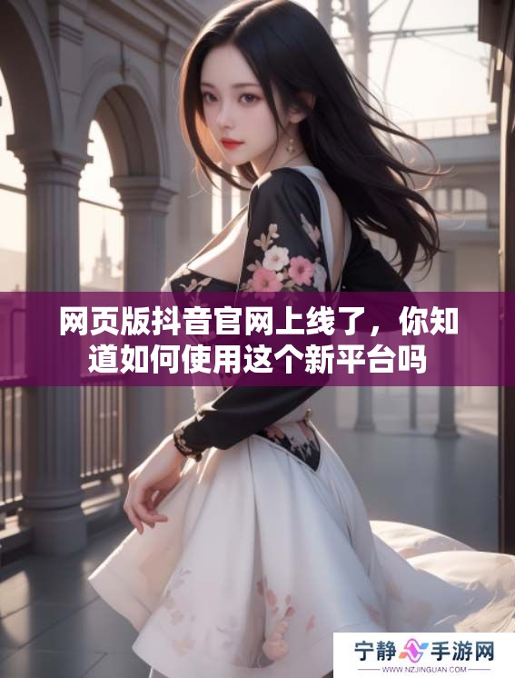 网页版抖音官网上线了，你知道如何使用这个新平台吗