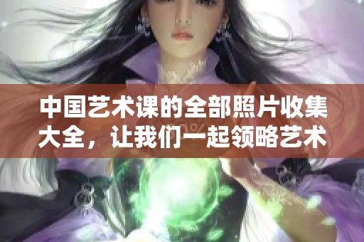 中国艺术课的全部照片收集大全，让我们一起领略艺术的魅力与风采