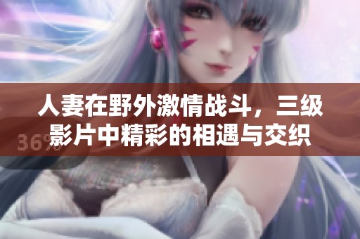 人妻在野外激情战斗，三级影片中精彩的相遇与交织