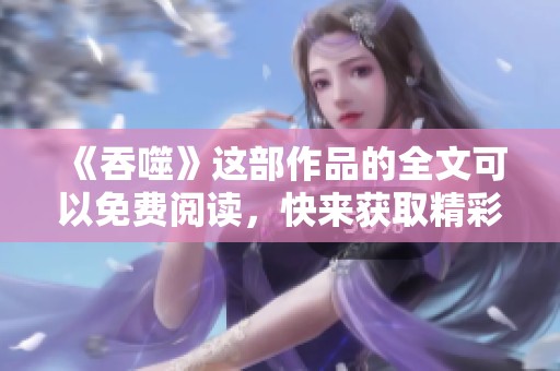《吞噬》这部作品的全文可以免费阅读，快来获取精彩内容吧！