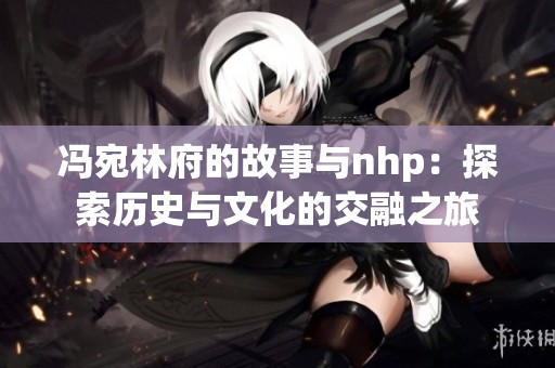 冯宛林府的故事与nhp：探索历史与文化的交融之旅