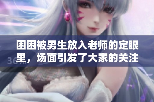 困困被男生放入老师的定眼里，场面引发了大家的关注与讨论