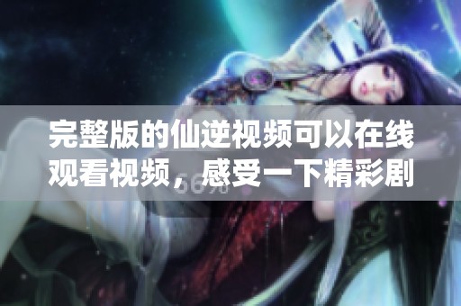 完整版的仙逆视频可以在线观看视频，感受一下精彩剧情的魅力！