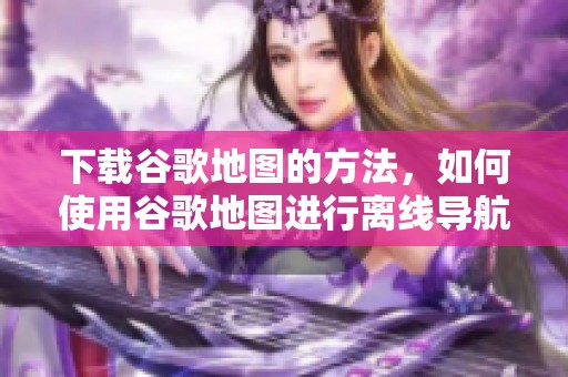 下载谷歌地图的方法，如何使用谷歌地图进行离线导航？