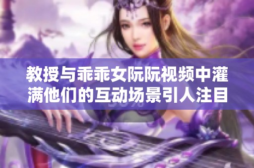 教授与乖乖女阮阮视频中灌满他们的互动场景引人注目