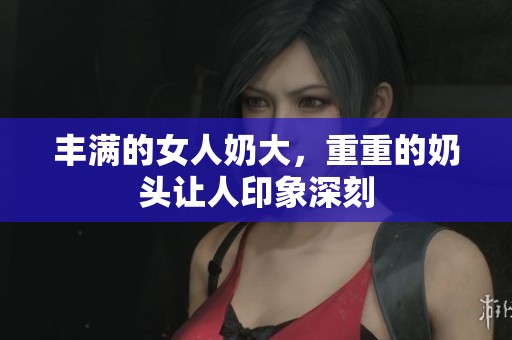 丰满的女人奶大，重重的奶头让人印象深刻