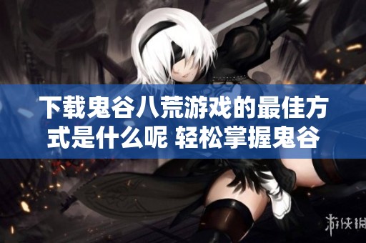 下载鬼谷八荒游戏的最佳方式是什么呢 轻松掌握鬼谷八荒的安装方法与技巧