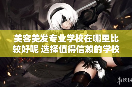 美容美发专业学校在哪里比较好呢 选择值得信赖的学校至关重要